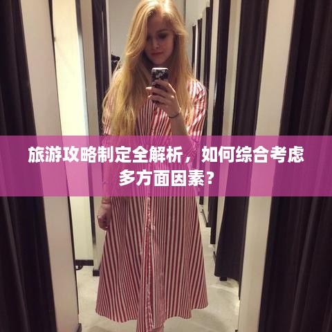 旅游攻略制定全解析，如何综合考虑多方面因素？