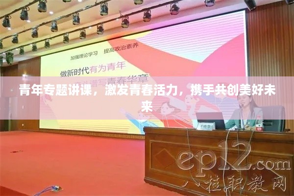 青年专题讲课，激发青春活力，携手共创美好未来