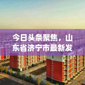 今日头条聚焦，山东省济宁市最新发展动态速览