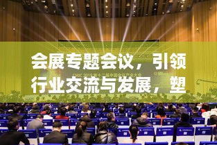 会展专题会议，引领行业交流与发展，塑造未来核心力量