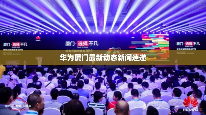 华为厦门最新动态新闻速递