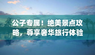 公子专属！绝美景点攻略，尊享奢华旅行体验