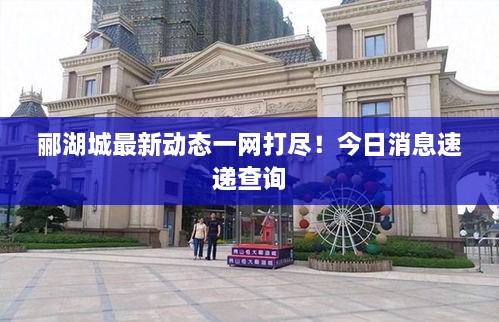 郦湖城最新动态一网打尽！今日消息速递查询